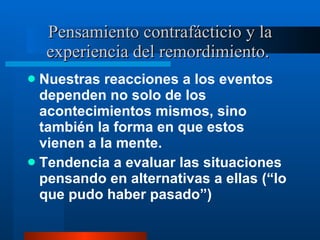 Pensamiento contrafácticio y la experiencia del remordimiento.  Nuestras reacciones a los eventos dependen no solo de los acontecimientos mismos, sino también la forma en que estos vienen a la mente.  Tendencia a evaluar las situaciones pensando en alternativas a ellas ( “lo que pudo haber pasado”) 
