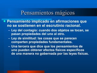 Pensamientos mágicos  Pensamiento implicado en afirmaciones que no se sostienen en el escrutinio racional.  Ley del contagio: cuando dos objetos se tocan, se pasan propiedades del uno al otro. Ley de similitud: las cosas que se parecen comparten propiedades fundamentales.  Una tercera que dice que los pensamientos de uno pueden obtener efectos físicos específicos de una manera no gobernada por las leyes físicas.  