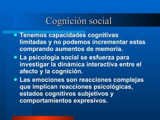 Cognición social  Tenemos capacidades cognitivas limitadas y no podemos incrementar estas comprando aumentos de memoria.  La psicología social se esfuerza para investigar la dinámica interactiva entre el afecto y la cognición.  Las emociones son reacciones complejas que implican reacciones psicológicas, estados cognitivos subjetivos y comportamientos expresivos.  