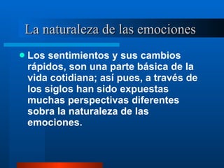 La naturaleza de las emociones  Los sentimientos y sus cambios rápidos, son una parte básica de la vida cotidiana; así pues, a través de los siglos han sido expuestas muchas perspectivas diferentes sobra la naturaleza de las emociones.  