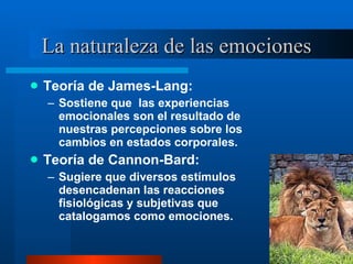 La naturaleza de las emociones Teoría de James-Lang:  Sostiene que  las experiencias emocionales son el resultado de nuestras percepciones sobre los cambios en estados corporales.  Teoría de Cannon-Bard:  Sugiere que diversos estímulos desencadenan las reacciones fisiológicas y subjetivas que catalogamos como emociones. 