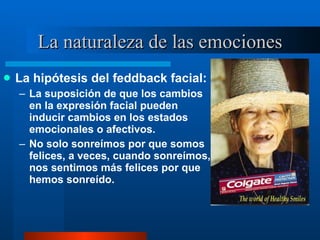 La naturaleza de las emociones La hipótesis del feddback facial:  La suposición de que los cambios en la expresión facial pueden inducir cambios en los estados emocionales o afectivos.  No solo sonreímos por que somos felices, a veces, cuando sonreímos, nos sentimos más felices por que hemos sonreído.  