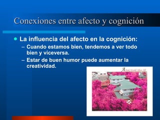 Conexiones entre afecto y cognición  La influencia del afecto en la cognición:  Cuando estamos bien, tendemos a ver todo bien y viceversa.  Estar de buen humor puede aumentar la creatividad.  