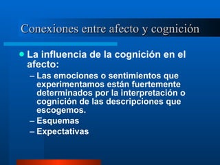 Conexiones entre afecto y cognición La influencia de la cognición en el afecto:  Las emociones o sentimientos que experimentamos están fuertemente determinados por la interpretación o cognición de las descripciones que escogemos.  Esquemas  Expectativas  