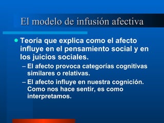 El modelo de infusión afectiva Teoría que explica como el afecto influye en el pensamiento social y en los juicios sociales.  El afecto provoca categorías cognitivas similares o relativas.  El afecto influye en nuestra cognición. Como nos hace sentir, es como interpretamos.  