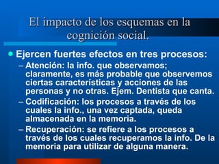 El impacto de los esquemas en la cognición social.  Ejercen fuertes efectos en tres procesos:  Atención: la info. que observamos; claramente, es más probable que observemos ciertas características y acciones de las personas y no otras. Ejem. Dentista que canta.  Codificación: los procesos a través de los cuales la info., una vez captada, queda almacenada en la memoria.  Recuperación: se refiere a los procesos a través de los cuales recuperamos la info. De la memoria para utilizar de alguna manera.  