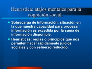 Heurística: atajos mentales para la cognición social.  Sobrecarga de información: situación en la que nuestra capacidad para procesar información es excedida por la suma de información disponible.  Heurísticas: reglas o principios que nos permiten hacer rápidamente juicios sociales y con esfuerzo reducido.  