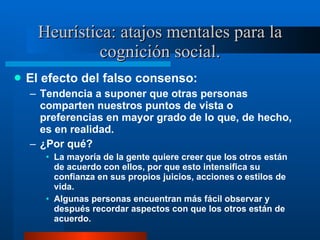 Heurística: atajos mentales para la cognición social. El efecto del falso consenso:  Tendencia a suponer que otras personas comparten nuestros puntos de vista o preferencias en mayor grado de lo que, de hecho, es en realidad.  ¿Por qué?  La mayoría de la gente quiere creer que los otros están de acuerdo con ellos, por que esto intensifica su confianza en sus propios juicios, acciones o estilos de vida.  Algunas personas encuentran más fácil observar y después recordar aspectos con que los otros están de acuerdo.  