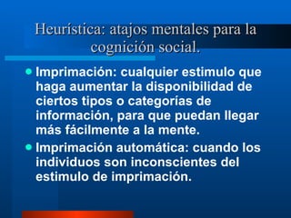Heurística: atajos mentales para la cognición social. Imprimación: cualquier estimulo que haga aumentar la disponibilidad de ciertos tipos o categorías de información, para que puedan llegar más fácilmente a la mente.  Imprimación automática: cuando los individuos son inconscientes del estimulo de imprimación.  