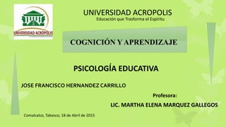 UNIVERSIDAD ACROPOLIS
PSICOLOGÍA EDUCATIVA
JOSE FRANCISCO HERNANDEZ CARRILLO
Comalcalco, Tabasco; 18 de Abril de 2015
Educación que Trasforma el Espíritu
Profesora:
LIC. MARTHA ELENA MARQUEZ GALLEGOS
COGNICIÓN Y APRENDIZAJE
 