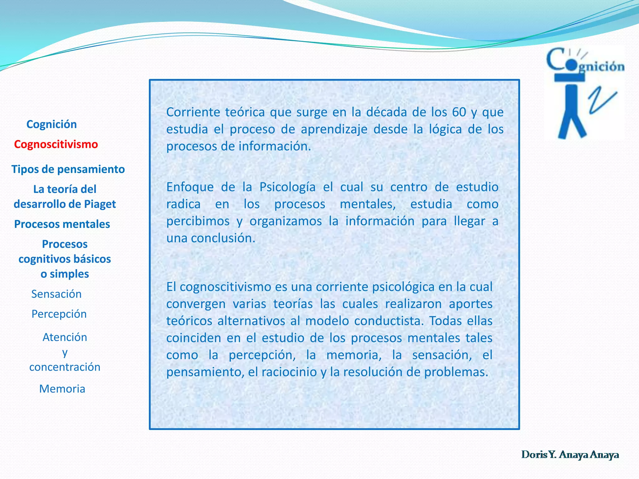 Corriente teórica que surge en la década de los 60 y que estudia el proceso de aprendizaje desde la lógica de los procesos de información. Cognición CognoscitivismoTipos de pensamientoEnfoque de la Psicología el cual su centro de estudio radica en los procesos mentales, estudia como percibimos y organizamos la información para llegar a una conclusión. La teoría del desarrollo de Piaget Procesos mentalesProcesos cognitivos básicos o simples El cognoscitivismo es una corriente psicológica en la cual convergen varias teorías las cuales realizaron aportes teóricos alternativos al modelo conductista. Todas ellas coinciden en el estudio de los procesos mentales tales como la percepción, la memoria, la sensación, el pensamiento, el raciocinio y la resolución de problemas. Sensación Percepción Atención y concentración  Memoria 