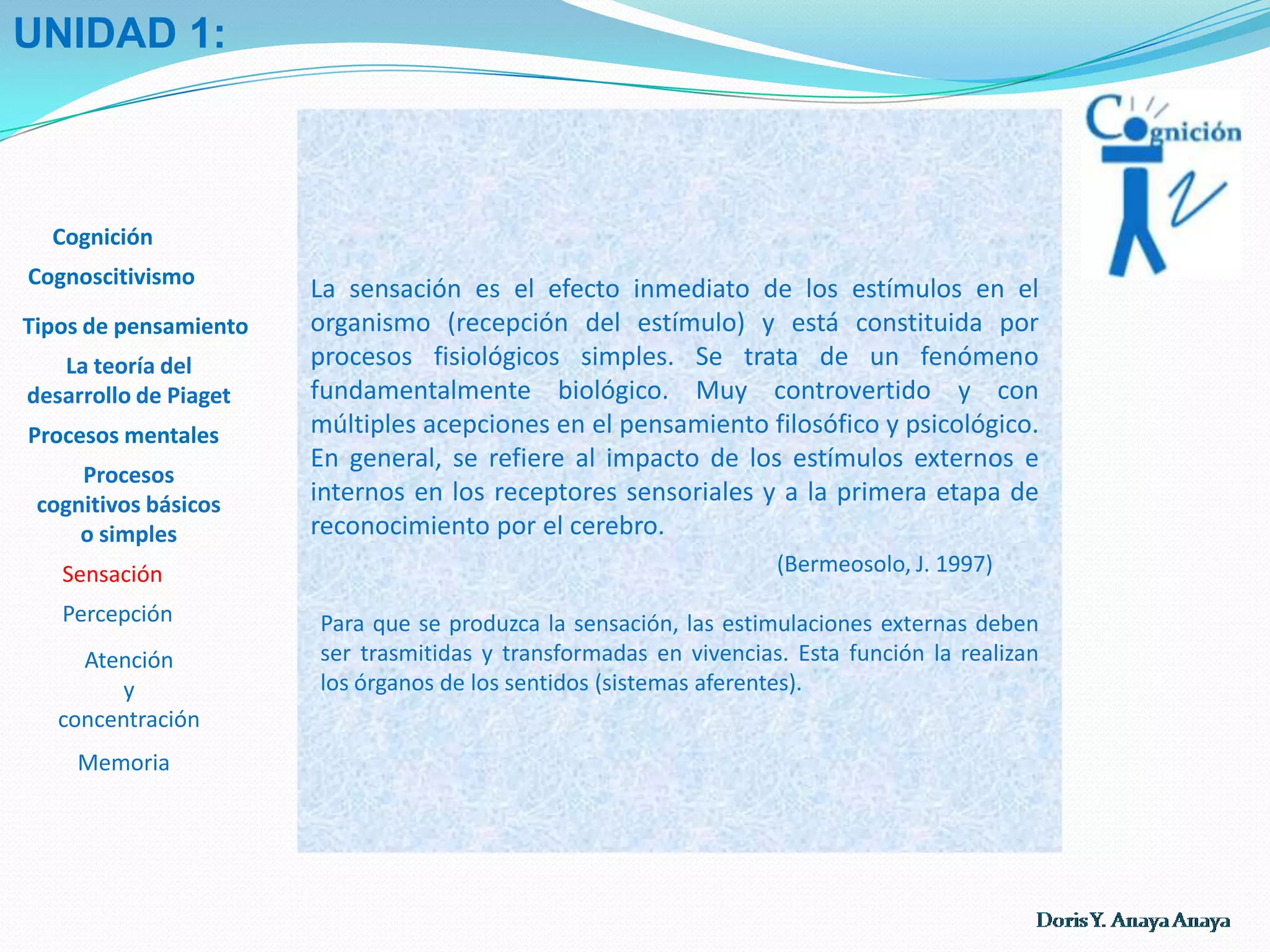UNIDAD 1:La teoría del desarrollo cognitivo de Piaget recrea, a partir del nacimiento del ser humano, un proceso evolutivo, dinámico y secuencial, que explica el por qué pensamos y construimos la realidad de manera distinta de acuerdo con ciertas etapas de nuestra vida. Es así como da cuenta del pensamiento egocéntrico y mágico del niño, quien se cree la razón de ser del universo, da vida a lo inanimado otorgándole al hombre la facultad de la creación y dominio sobre los fenómenos naturales, luego, de un pensamiento que se desprende poco a poco de estos atributos para sustentarse sobre lo material, concreto y real del entorno, hasta el pensamiento del adolescente, realista y abstracto por su carácter formal, en las fronteras de la adultez donde alcanza su plenitud luego de superar cada uno de los períodos propios definidos por el tipo de operaciones mentales con que es capaz de actuar sobre el mundo.Cognición CognoscitivismoTipos de pensamientoLa teoría del desarrollo de Piaget Procesos mentalesProcesos cognitivos básicos o simples Sensación Percepción Atención y concentración  Memoria Norma Rosa RiveroCaracas, USR-LINEA-I, 2000