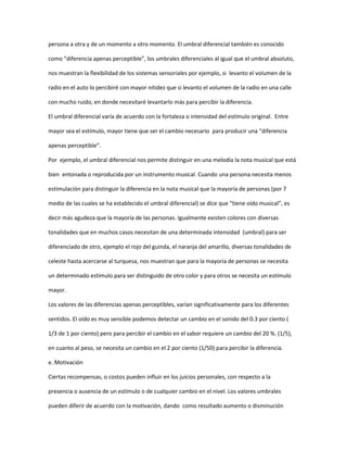 persona a otra y de un momento a otro momento. El umbral diferencial también es conocido

como “diferencia apenas perceptible”, los umbrales diferenciales al igual que el umbral absoluto,

nos muestran la flexibilidad de los sistemas sensoriales por ejemplo, si levanto el volumen de la

radio en el auto lo percibiré con mayor nitidez que si levanto el volumen de la radio en una calle

con mucho ruido, en donde necesitaré levantarlo más para percibir la diferencia.

El umbral diferencial varía de acuerdo con la fortaleza o intensidad del estímulo original. Entre

mayor sea el estímulo, mayor tiene que ser el cambio necesario para producir una “diferencia

apenas perceptible”.

Por ejemplo, el umbral diferencial nos permite distinguir en una melodía la nota musical que está

bien entonada o reproducida por un instrumento musical. Cuando una persona necesita menos

estimulación para distinguir la diferencia en la nota musical que la mayoría de personas (por 7

medio de las cuales se ha establecido el umbral diferencial) se dice que “tiene oído musical”, es

decir más agudeza que la mayoría de las personas. Igualmente existen colores con diversas

tonalidades que en muchos casos necesitan de una determinada intensidad (umbral) para ser

diferenciado de otro, ejemplo el rojo del guinda, el naranja del amarillo, diversas tonalidades de

celeste hasta acercarse al turquesa, nos muestran que para la mayoría de personas se necesita

un determinado estímulo para ser distinguido de otro color y para otros se necesita un estímulo

mayor.

Los valores de las diferencias apenas perceptibles, varían significativamente para los diferentes

sentidos. El oído es muy sensible podemos detectar un cambio en el sonido del 0.3 por ciento (

1/3 de 1 por ciento) pero para percibir el cambio en el sabor requiere un cambio del 20 %. (1/5),

en cuanto al peso, se necesita un cambio en el 2 por ciento (1/50) para percibir la diferencia.

e. Motivación

Ciertas recompensas, o costos pueden influir en los juicios personales, con respecto a la

presencia o ausencia de un estímulo o de cualquier cambio en el nivel. Los valores umbrales

pueden diferir de acuerdo con la motivación, dando como resultado aumento o disminución
 