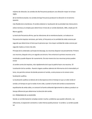 máximo de vibración, los sonidos de alta frecuencia producen una vibración mayor en la base
rígida

de la membrana basilar, los sonidos de baja frecuencia producen la vibración en el extremo
opuesto

más flexible de la membrana. El cerebro detecta la localización de la actividad más intensa de la

célula nerviosa y la emplea para determinar el tono de un sonido (Zwislocki, 1981, citado por Ch

Morris pg102).

La teoría de frecuencia afirma, que las vibraciones de la membrana basilar, se traducen en

frecuencia de impulsos nerviosos, por tanto, la frecuencia es la cantidad de ondas sonoras por

segundo que determinan el tono que la persona oye. Una mayor cantidad de ondas sonoras por

segundo implica un tono más alto.

Principio de la andanada o principio de descarga, las neuronas disparan secuencialmente: Primero

una neurona, después otra y en seguida una tercera. Para entonces la primera neurona se ha

recobrado y puede disparar de nuevamente. De esta manera las tres neuronas juntas pueden
enviar

al cerebro series de impulsos, más rápidamente de lo que lo podría hacer una neurona. 19

Localización de los sonidos.- Nuestro órgano auditivo además de informarnos de la intensidad y el

tono, nos permite conocer de donde proviene el sonido, a este proceso se le conoce como

localización auditiva.

La localización auditiva se detecta de la discrepancia entre el tiempo en que un oído recibe el

sonido y el tiempo en que lo recibe el otro oído, cuando la fuente del sonido es exactamente

equidistante de ambo oídos, se conocerá la fuente volteando ligeramente la cabeza y producir un

tiempo diferencial para determinar la dirección del sonido.

8.3. PROBLEMAS DE LA AUDICIÓN

Siendo un sentido bastante complejo existen muchos problemas que pueden afectarlo, Las

infecciones, la exposición constante a ruido intenso puede provocar la sordera. La sordera puede
ser
 