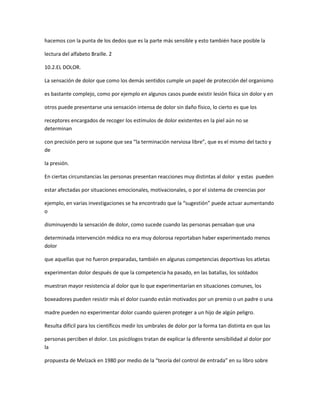 hacemos con la punta de los dedos que es la parte más sensible y esto también hace posible la

lectura del alfabeto Braille. 2

10.2.EL DOLOR.

La sensación de dolor que como los demás sentidos cumple un papel de protección del organismo

es bastante complejo, como por ejemplo en algunos casos puede existir lesión física sin dolor y en

otros puede presentarse una sensación intensa de dolor sin daño físico, lo cierto es que los

receptores encargados de recoger los estímulos de dolor existentes en la piel aún no se
determinan

con precisión pero se supone que sea “la terminación nerviosa libre”, que es el mismo del tacto y
de

la presión.

En ciertas circunstancias las personas presentan reacciones muy distintas al dolor y estas pueden

estar afectadas por situaciones emocionales, motivacionales, o por el sistema de creencias por

ejemplo, en varias investigaciones se ha encontrado que la “sugestión” puede actuar aumentando
o

disminuyendo la sensación de dolor, como sucede cuando las personas pensaban que una

determinada intervención médica no era muy dolorosa reportaban haber experimentado menos
dolor

que aquellas que no fueron preparadas, también en algunas competencias deportivas los atletas

experimentan dolor después de que la competencia ha pasado, en las batallas, los soldados

muestran mayor resistencia al dolor que lo que experimentarían en situaciones comunes, los

boxeadores pueden resistir más el dolor cuando están motivados por un premio o un padre o una

madre pueden no experimentar dolor cuando quieren proteger a un hijo de algún peligro.

Resulta difícil para los científicos medir los umbrales de dolor por la forma tan distinta en que las

personas perciben el dolor. Los psicólogos tratan de explicar la diferente sensibilidad al dolor por
la

propuesta de Melzack en 1980 por medio de la “teoría del control de entrada” en su libro sobre
 