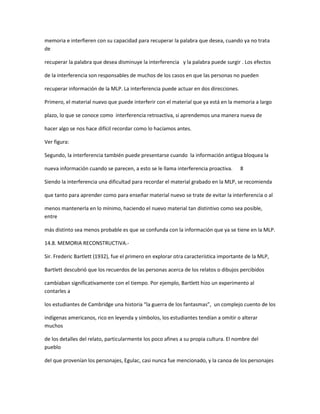 memoria e interfieren con su capacidad para recuperar la palabra que desea, cuando ya no trata
de

recuperar la palabra que desea disminuye la interferencia y la palabra puede surgir . Los efectos

de la interferencia son responsables de muchos de los casos en que las personas no pueden

recuperar información de la MLP. La interferencia puede actuar en dos direcciones.

Primero, el material nuevo que puede interferir con el material que ya está en la memoria a largo

plazo, lo que se conoce como interferencia retroactiva, si aprendemos una manera nueva de

hacer algo se nos hace difícil recordar como lo hacíamos antes.

Ver figura:

Segundo, la interferencia también puede presentarse cuando la información antigua bloquea la

nueva información cuando se parecen, a esto se le llama interferencia proactiva.      8

Siendo la interferencia una dificultad para recordar el material grabado en la MLP, se recomienda

que tanto para aprender como para enseñar material nuevo se trate de evitar la interferencia o al

menos mantenerla en lo mínimo, haciendo el nuevo material tan distintivo como sea posible,
entre

más distinto sea menos probable es que se confunda con la información que ya se tiene en la MLP.

14.8. MEMORIA RECONSTRUCTIVA.-

Sir. Frederic Bartlett (1932), fue el primero en explorar otra característica importante de la MLP,

Bartlett descubrió que los recuerdos de las personas acerca de los relatos o dibujos percibidos

cambiaban significativamente con el tiempo. Por ejemplo, Bartlett hizo un experimento al
contarles a

los estudiantes de Cambridge una historia “la guerra de los fantasmas”, un complejo cuento de los

indígenas americanos, rico en leyenda y símbolos, los estudiantes tendían a omitir o alterar
muchos

de los detalles del relato, particularmente los poco afines a su propia cultura. El nombre del
pueblo

del que provenían los personajes, Egulac, casi nunca fue mencionado, y la canoa de los personajes
 