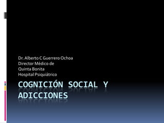 Cognición Social y Adicciones Dr. Alberto C Guerrero Ochoa Director Médico de Quinta Bonita Hospital Psiquiátrico 