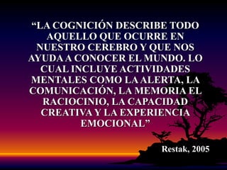 “LA COGNICIÓN DESCRIBE TODO AQUELLO QUE OCURRE EN NUESTRO CEREBRO Y QUE NOS AYUDA A CONOCER EL MUNDO. LO CUAL INCLUYE ACTIVIDADES MENTALES COMO LA ALERTA, LA COMUNICACIÓN, LA MEMORIA EL RACIOCINIO, LA CAPACIDAD CREATIVA Y LA EXPERIENCIA EMOCIONAL”Restak, 2005