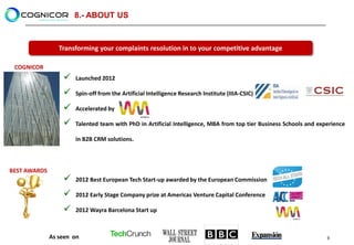 8.- ABOUT US


                 Transforming your complaints resolution in to your competitive advantage

 COGNICOR
                     Launched 2012

                     Spin-off from the Artificial Intelligence Research Institute (IIIA-CSIC)

                     Accelerated by

                     Talented team with PhD in Artificial Intelligence, MBA from top tier Business Schools and experience

                      in B2B CRM solutions.



BEST AWARDS
                     2012 Best European Tech Start-up awarded by the European Commission

                     2012 Early Stage Company prize at Americas Venture Capital Conference

                     2012 Wayra Barcelona Start up



              As seen on                                                                                           9
 