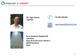 9.- CONTACT




        Mr. Yago Llaquet                   +34 639-186-036
        CogniCor

                                           yago.llaquet@cognicor.com




        Torre Telefónica Diagonal 00
        11th floor
        Plaza de Ernest Lluch i Martín 5
        08019 Barcelona
        Spain



                                                                 10
 