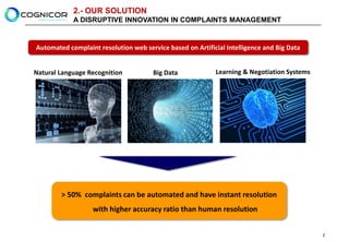 2.- OUR SOLUTION
            A DISRUPTIVE INNOVATION IN COMPLAINTS MANAGEMENT


Automated complaint resolution web service based on Artificial Intelligence and Big Data


Natural Language Recognition          Big Data             Learning & Negotiation Systems




        > 50% complaints can be automated and have instant resolution
                  with higher accuracy ratio than human resolution


                                                                                            2
 