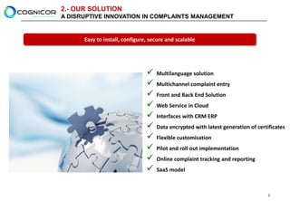 2.- OUR SOLUTION
A DISRUPTIVE INNOVATION IN COMPLAINTS MANAGEMENT


      Easy to install, configure, secure and scalable




                                   Multilanguage solution
                                   Multichannel complaint entry
                                   Front and Back End Solution
                                   Web Service in Cloud
                                   Interfaces with CRM ERP
                                   Data encrypted with latest generation of certificates
                                   Flexible customisation
                                   Pilot and roll out implementation
                                   Online complaint tracking and reporting
                                   SaaS model



                                                                                  3
 