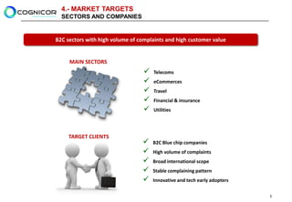 4.- MARKET TARGETS
  SECTORS AND COMPANIES


B2C sectors with high volume of complaints and high customer value


     MAIN SECTORS
                                     Telecoms
                                     eCommerces
                                     Travel
                                     Financial & insurance
                                     Utilities




     TARGET CLIENTS
                                     B2C Blue chip companies
                                     High volume of complaints
                                     Broad international scope
                                     Stable complaining pattern
                                     Innovative and tech early adopters

                                                                           5
 