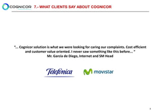 7.- WHAT CLIENTS SAY ABOUT COGNICOR




“... Cognicor solution is what we were looking for caring our complaints. Cost efficient
        and customer value oriented. I never saw something like this before... “
                       Mr. García de Diego, Internet and SM Head




                                                                                           8
 