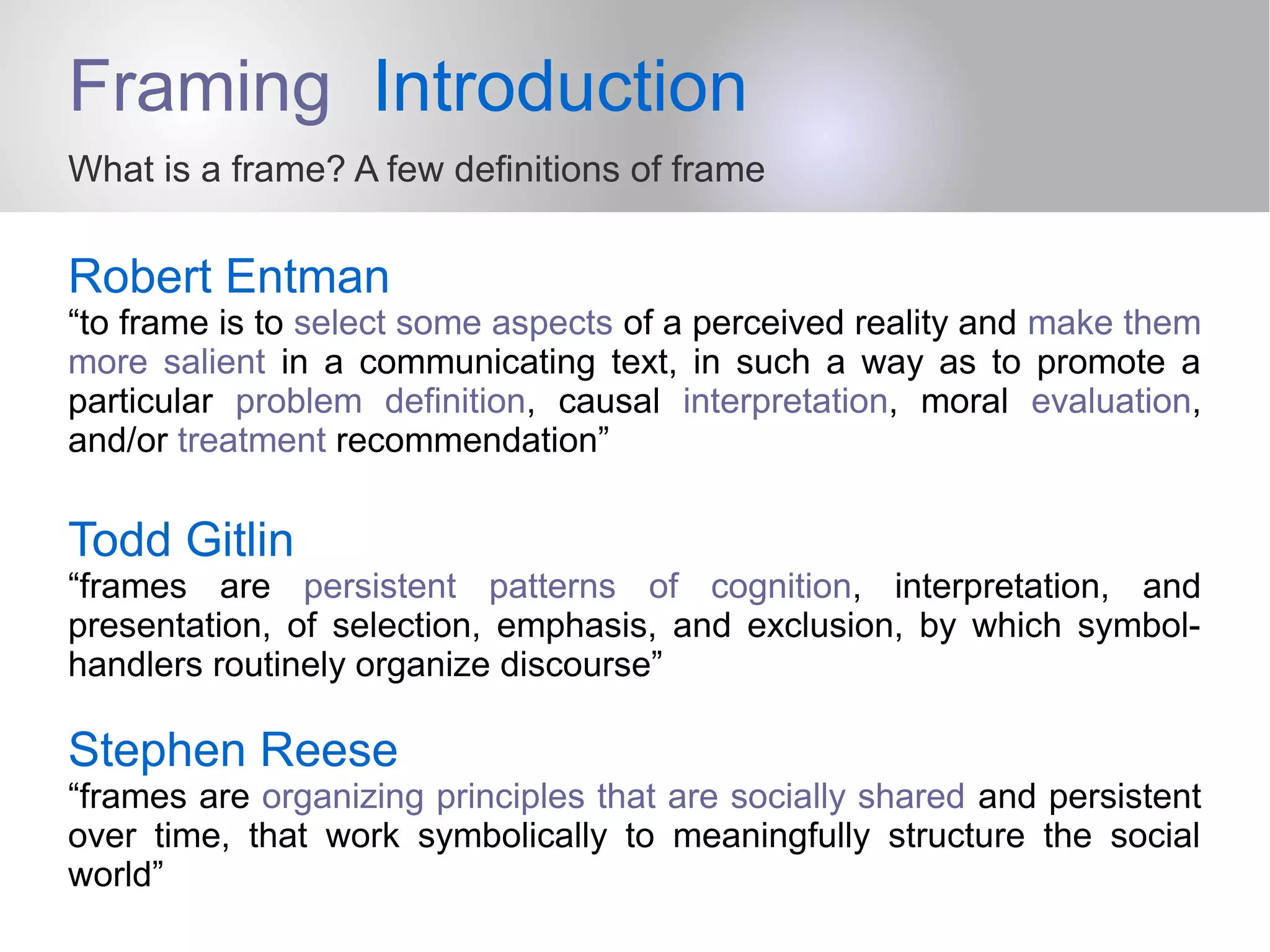 Framing Introduction
What is a frame? A few definitions of frame
Robert Entman
“to frame is to select some aspects of a perceived reality and make them
more salient in a communicating text, in such a way as to promote a
particular problem definition, causal interpretation, moral evaluation,
and/or treatment recommendation”
Todd Gitlin
“frames are persistent patterns of cognition, interpretation, and
presentation, of selection, emphasis, and exclusion, by which symbol-
handlers routinely organize discourse”
Stephen Reese
“frames are organizing principles that are socially shared and persistent
over time, that work symbolically to meaningfully structure the social
world”