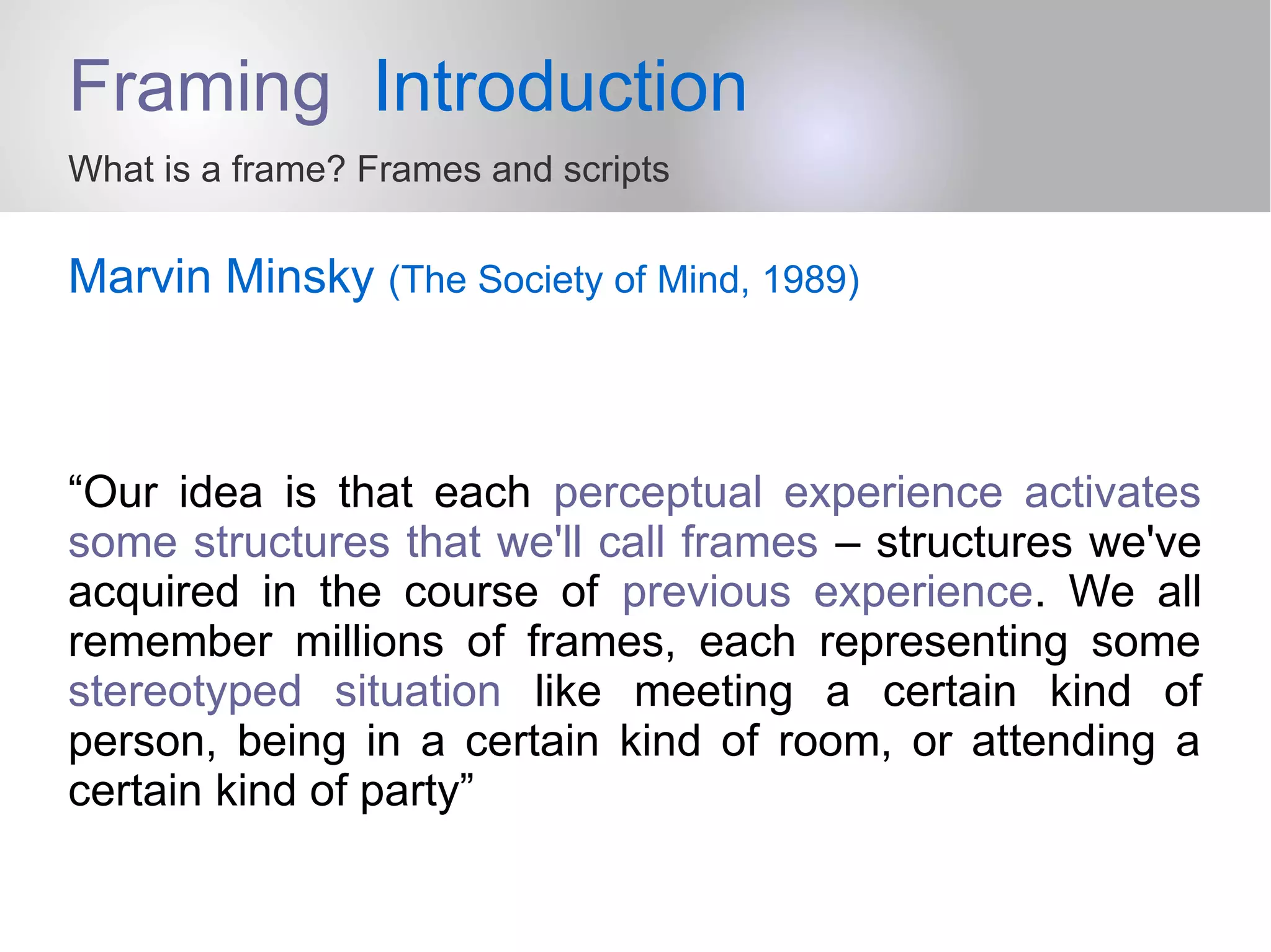 Framing Introduction
What is a frame? Frames and scripts
Marvin Minsky (The Society of Mind, 1989)
“Our idea is that each perceptual experience activates
some structures that we'll call frames – structures we've
acquired in the course of previous experience. We all
remember millions of frames, each representing some
stereotyped situation like meeting a certain kind of
person, being in a certain kind of room, or attending a
certain kind of party”