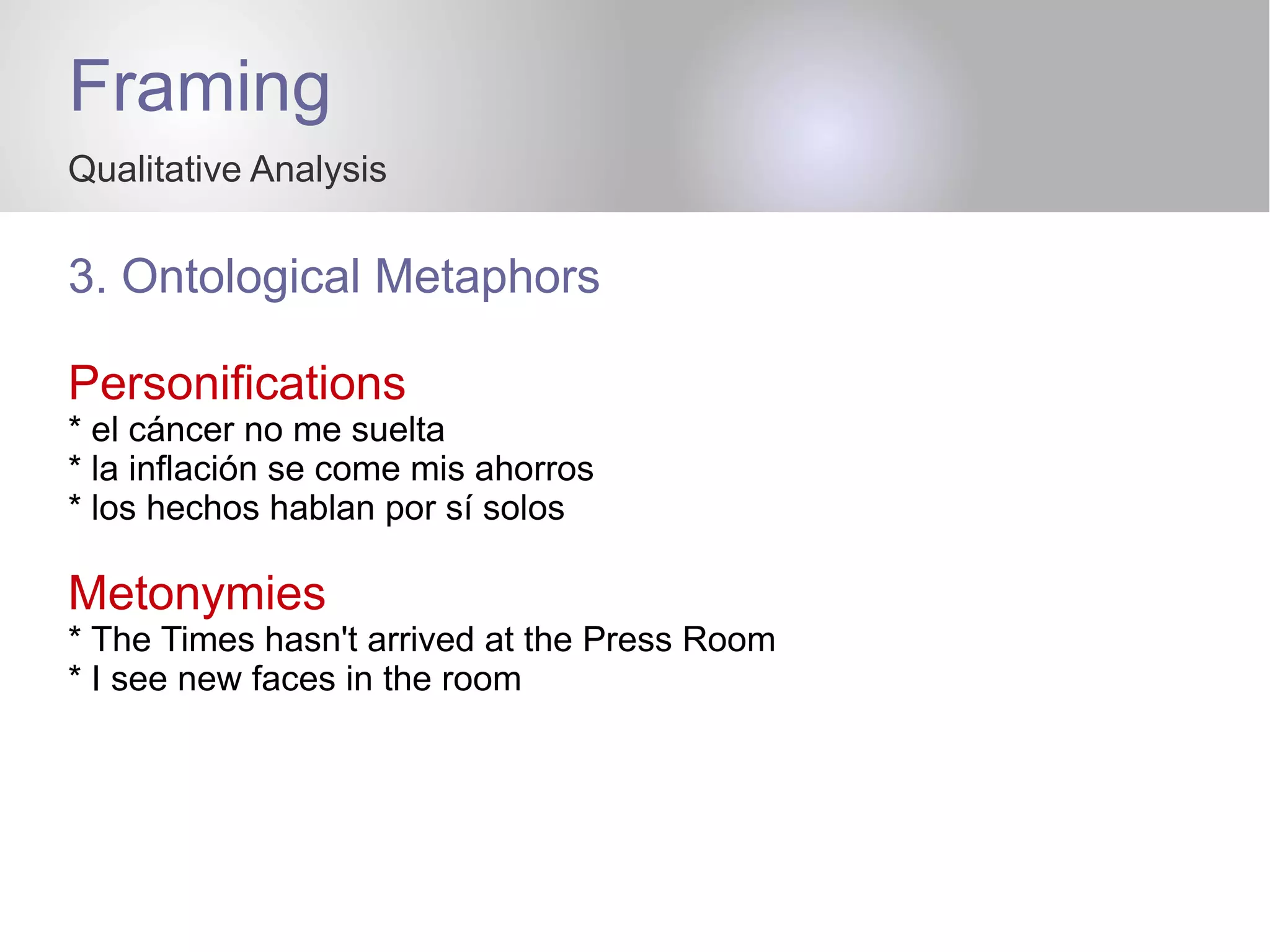 Framing
Qualitative Analysis
3. Ontological Metaphors
Personifications
* el cáncer no me suelta
* la inflación se come mis ahorros
* los hechos hablan por sí solos
Metonymies
* The Times hasn't arrived at the Press Room
* I see new faces in the room