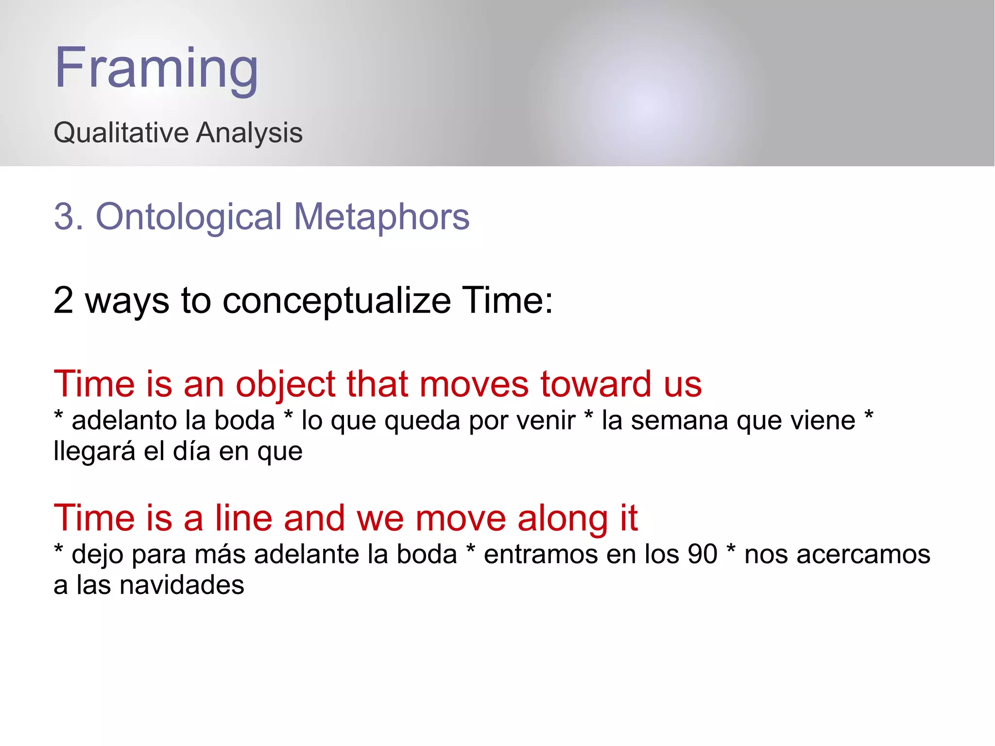Framing
Qualitative Analysis
3. Ontological Metaphors
2 ways to conceptualize Time:
Time is an object that moves toward us
* adelanto la boda * lo que queda por venir * la semana que viene *
llegará el día en que
Time is a line and we move along it
* dejo para más adelante la boda * entramos en los 90 * nos acercamos
a las navidades