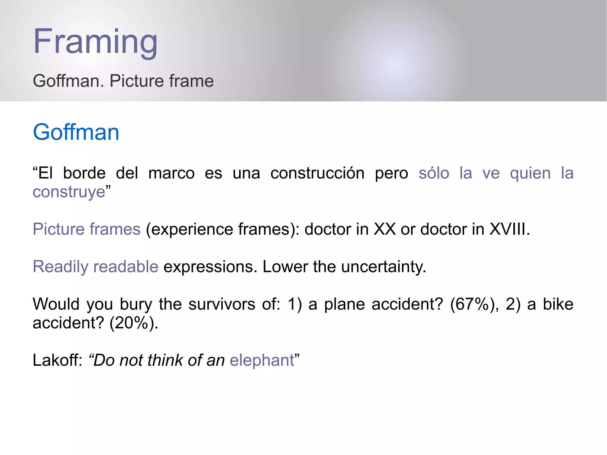 Framing
Goffman. Picture frame
Goffman
“El borde del marco es una construcción pero sólo la ve quien la
construye”
Picture frames (experience frames): doctor in XX or doctor in XVIII.
Readily readable expressions. Lower the uncertainty.
Would you bury the survivors of: 1) a plane accident? (67%), 2) a bike
accident? (20%).
Lakoff: “Do not think of an elephant”
