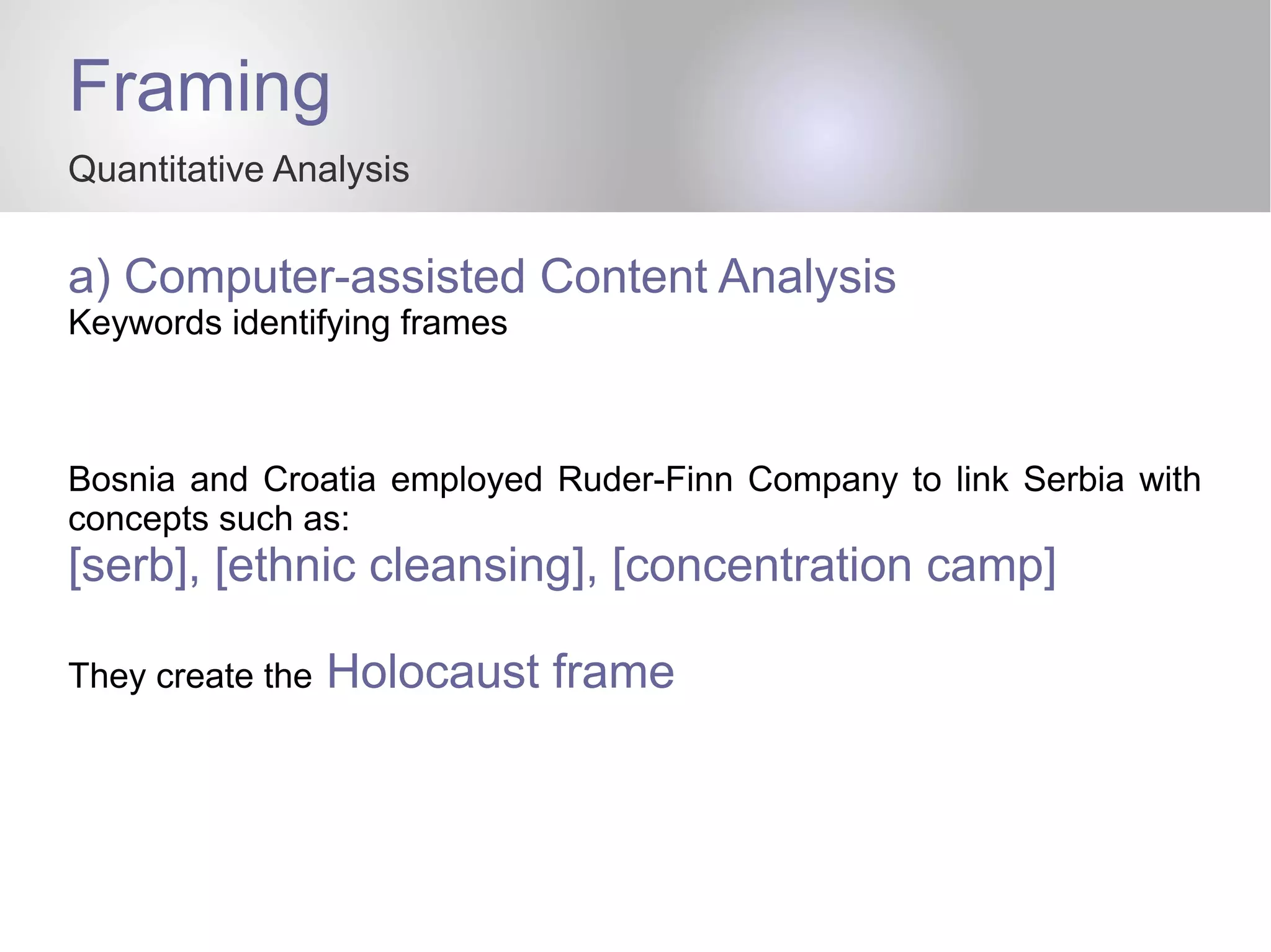Framing
Quantitative Analysis
a) Computer-assisted Content Analysis
Keywords identifying frames
Bosnia and Croatia employed Ruder-Finn Company to link Serbia with
concepts such as:
[serb], [ethnic cleansing], [concentration camp]
They create the Holocaust frame
 