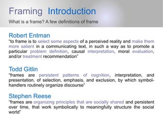 Framing Introduction
What is a frame? A few definitions of frame
Robert Entman
“to frame is to select some aspects of a perceived reality and make them
more salient in a communicating text, in such a way as to promote a
particular problem definition, causal interpretation, moral evaluation,
and/or treatment recommendation”
Todd Gitlin
“frames are persistent patterns of cognition, interpretation, and
presentation, of selection, emphasis, and exclusion, by which symbol-
handlers routinely organize discourse”
Stephen Reese
“frames are organizing principles that are socially shared and persistent
over time, that work symbolically to meaningfully structure the social
world”
 