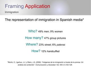Framing Application
Immigration
The representation of inmigration in Spanish media*
Who? 49% men; 9% women
How many? 47% group pictures
Where? 23% street; 6% pateras
How? 12% handcuffed
*Muñiz, C.; Igartua, J.J. y Otero, J.A. (2006). “Imágenes de la inmigración a través de la prensa. Un
análisis de contenido”. Comunicación y Sociedad. Vol. XIX (1):103-128.
 