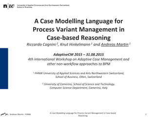 Andreas Martin - FHNW
A Case Modelling Language for
Process Variant Management in
Case-based Reasoning
Riccardo Cognini 2, Knut Hinkelmann 1 and Andreas Martin 1
AdaptiveCM 2015 – 31.08.2015
4th International Workshop on Adaptive Case Management and
other non-workflow approaches to BPM
1 FHNW University of Applied Sciences and Arts Northwestern Switzerland,
School of Business, Olten, Switzerland
2 University of Camerino, School of Science and Technology,
Computer Science Department, Camerino, Italy
A Case Modelling Language for Process Variant Management in Case-based
Reasoning
1
 