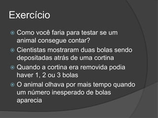 Exercício
 Como você faria para testar se um
animal consegue contar?
 Cientistas mostraram duas bolas sendo
depositadas atrás de uma cortina
 Quando a cortina era removida podia
haver 1, 2 ou 3 bolas
 O animal olhava por mais tempo quando
um número inesperado de bolas
aparecia
 