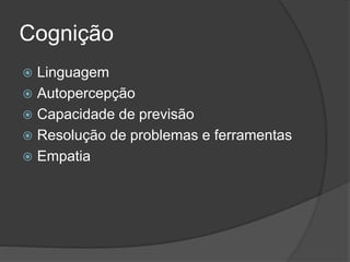 Cognição
 Linguagem
 Autopercepção
 Capacidade de previsão
 Resolução de problemas e ferramentas
 Empatia
 