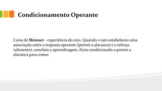 Condicionamento Operante
Caixa de Skinner - experiência do rato. Quando o rato estabeleceu uma
associação entre a resposta operante (premir a alavanca) e o reforço
(alimento), concluiu a aprendizagem, ficou condicionado a premir a
alavanca para comer.
 