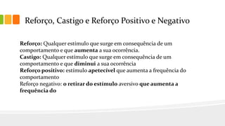 Reforço, Castigo e Reforço Positivo e Negativo
Reforço: Qualquer estímulo que surge em consequência de um
comportamento e que aumenta a sua ocorrência.
Castigo: Qualquer estímulo que surge em consequência de um
comportamento e que diminui a sua ocorrência
Reforço positivo: estímulo apetecível que aumenta a frequência do
comportamento
Reforço negativo: o retirar do estímulo aversivo que aumenta a
frequência do
 