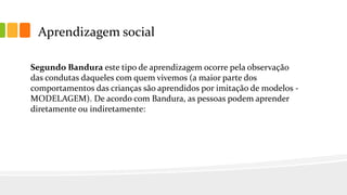 Aprendizagem social
Segundo Bandura este tipo de aprendizagem ocorre pela observação
das condutas daqueles com quem vivemos (a maior parte dos
comportamentos das crianças são aprendidos por imitação de modelos -
MODELAGEM). De acordo com Bandura, as pessoas podem aprender
diretamente ou indiretamente:
 