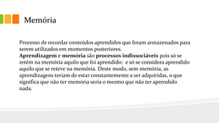 Memória
Processo de recordar conteúdos aprendidos que foram armazenados para
serem utilizados em momentos posteriores.
Aprendizagem e memória são processos indissociáveis pois só se
retém na memória aquilo que foi aprendido; e só se considera aprendido
aquilo que se reteve na memória. Deste modo, sem memória, as
aprendizagens teriam de estar constantemente a ser adquiridas, o que
significa que não ter memória seria o mesmo que não ter aprendido
nada.
 