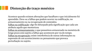 Distorção do traço mnésico
Acontece quando existem alterações que baralham o que inicialmente foi
aprendido. Deve-se a falhas que podem ocorrer na codificação, no
armazenamento ou na recuperação de conteúdos.
Falhas na codificação: algo foi deturpado pela significação que cada um
atribuiu aquilo que memorizou
Falhas no armazenamento: o que possuímos armazenado na memória de
longo prazo está sujeito a falhas que acontecem por via do tempo.
Falhas na recuperação: existe interferência de outras informações ou
supressão de um acontecimento ou pensamento que provoca
perturbação no sujeito.
 