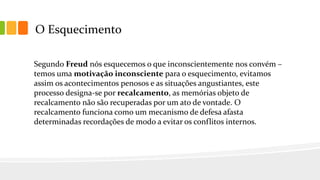 O Esquecimento
Segundo Freud nós esquecemos o que inconscientemente nos convém –
temos uma motivação inconsciente para o esquecimento, evitamos
assim os acontecimentos penosos e as situações angustiantes, este
processo designa-se por recalcamento, as memórias objeto de
recalcamento não são recuperadas por um ato de vontade. O
recalcamento funciona como um mecanismo de defesa afasta
determinadas recordações de modo a evitar os conflitos internos.
 