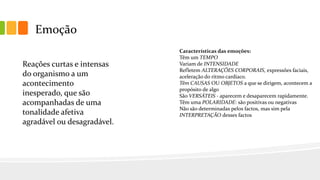 Emoção
Características das emoções:
Têm um TEMPO
Variam de INTENSIDADE
Refletem ALTERAÇÕES CORPORAIS, expressões faciais,
aceleração do ritmo cardíaco.
Têm CAUSAS OU OBJETOS a que se dirigem, acontecem a
propósito de algo
São VERSÁTEIS - aparecem e desaparecem rapidamente.
Têm uma POLARIDADE: são positivas ou negativas
Não são determinadas pelos factos, mas sim pela
INTERPRETAÇÃO desses factos
Reações curtas e intensas
do organismo a um
acontecimento
inesperado, que são
acompanhadas de uma
tonalidade afetiva
agradável ou desagradável.
 