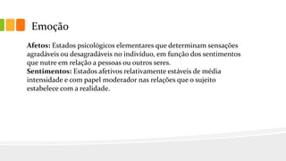 Emoção
Afetos: Estados psicológicos elementares que determinam sensações
agradáveis ou desagradáveis no indivíduo, em função dos sentimentos
que nutre em relação a pessoas ou outros seres.
Sentimentos: Estados afetivos relativamente estáveis de média
intensidade e com papel moderador nas relações que o sujeito
estabelece com a realidade.
 