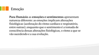 Emoção
Para Damásio as emoções e sentimentos apresentam
natureza diferente: as emoções implicam alterações
fisiológicas (aceleração do ritmo cardíaco e respiratório,
entre outras); enquanto que o sentimento é a tomada de
consciência dessas alterações fisiológicas, o ritmo a que se
vão sucedendo e a sua evolução.
 