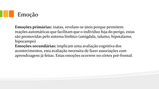 Emoção
Emoções primárias: inatas, revelam-se úteis porque permitem
reações automáticas que facilitam que o individuo fuja do perigo, estas
são promovidas pelo sistema límbico (amigdala, talamo, hipotalamo,
hipocampo)
Emoções secundárias: implicam uma avaliação cognitiva dos
acontecimentos, esta avaliação necessita de fazer associações com
aprendizagens já feitas. Estas emoções ocorrem no córtex pré-frontal.
 