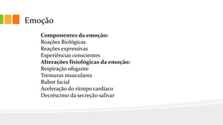 Emoção
Componentes da emoção:
Reações Biológicas
Reações expressivas
Experiências conscientes
Alterações fisiológicas da emoção:
Respiração ofegante
Tremuras musculares
Rubor facial
Aceleração do ritmpo cardíaco
Decréscimo da secreção salivar
 